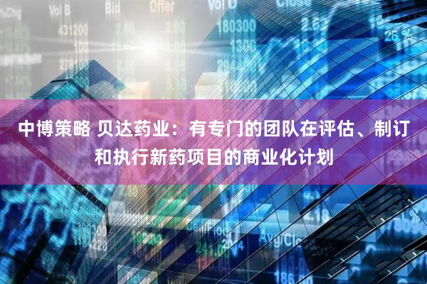 中博策略 贝达药业：有专门的团队在评估、制订和执行新药项目的商业化计划