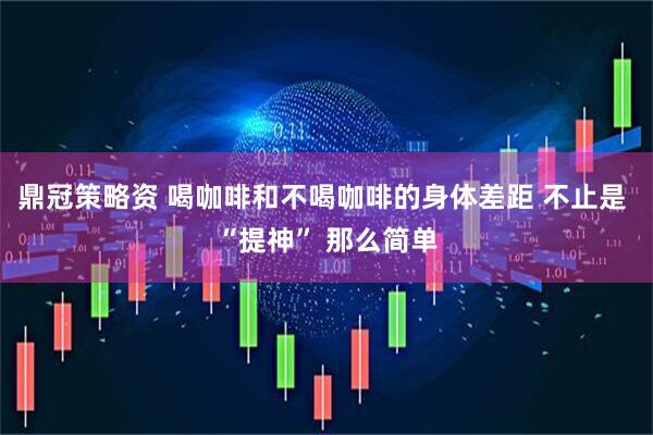 鼎冠策略资 喝咖啡和不喝咖啡的身体差距 不止是 “提神” 那么简单
