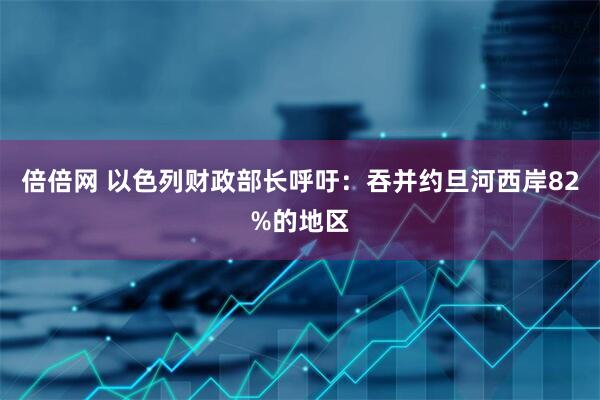 倍倍网 以色列财政部长呼吁：吞并约旦河西岸82%的地区
