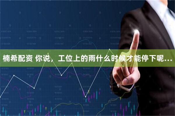 楠希配资 你说，工位上的雨什么时候才能停下呢…