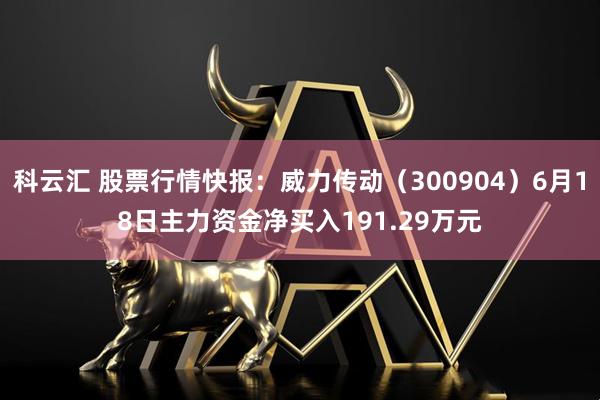科云汇 股票行情快报：威力传动（300904）6月18日主力资金净买入191.29万元