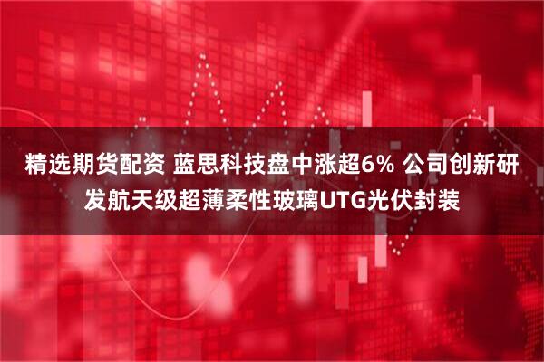 精选期货配资 蓝思科技盘中涨超6% 公司创新研发航天级超薄柔性玻璃UTG光伏封装