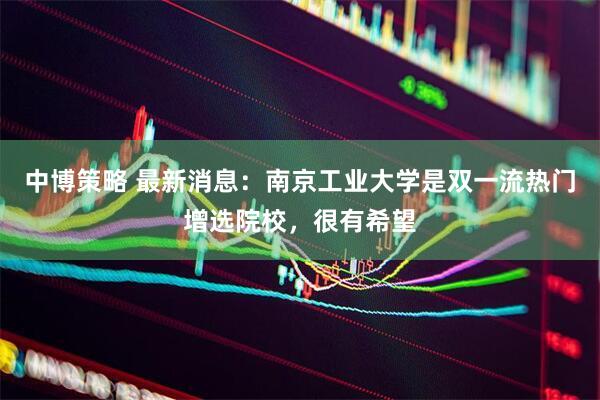中博策略 最新消息：南京工业大学是双一流热门增选院校，很有希望